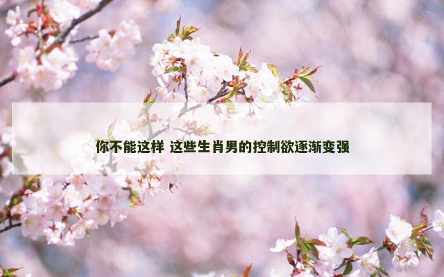 你不能这样 这些生肖男的控制欲逐渐变强