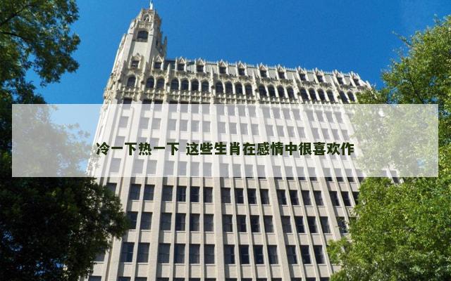 冷一下热一下 这些生肖在感情中很喜欢作