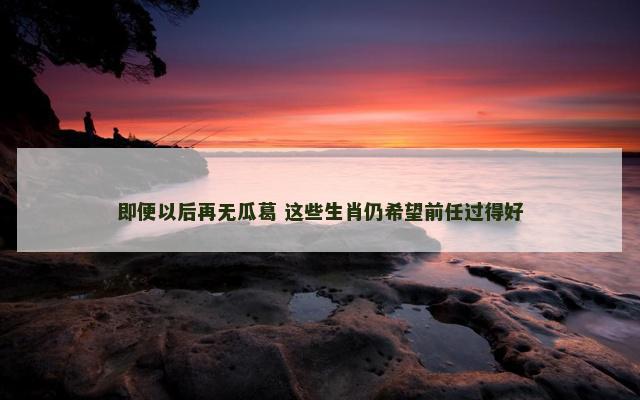 即便以后再无瓜葛 这些生肖仍希望前任过得好