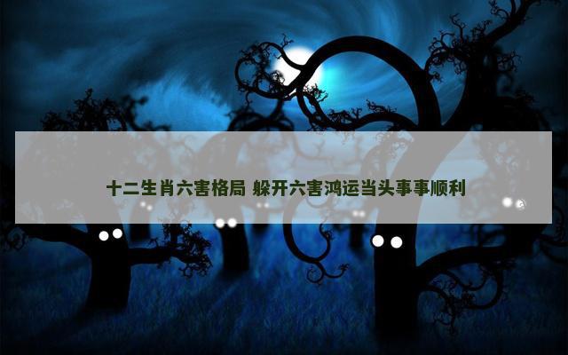 十二生肖六害格局 躲开六害鸿运当头事事顺利