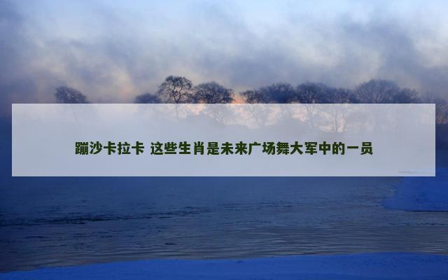 蹦沙卡拉卡 这些生肖是未来广场舞大军中的一员