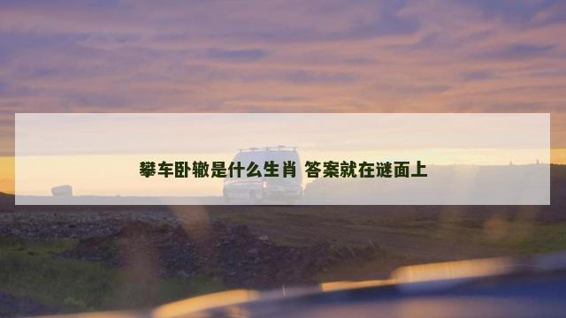 攀车卧辙是什么生肖 答案就在谜面上