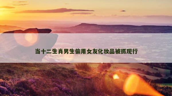 当十二生肖男生偷用女友化妆品被抓现行