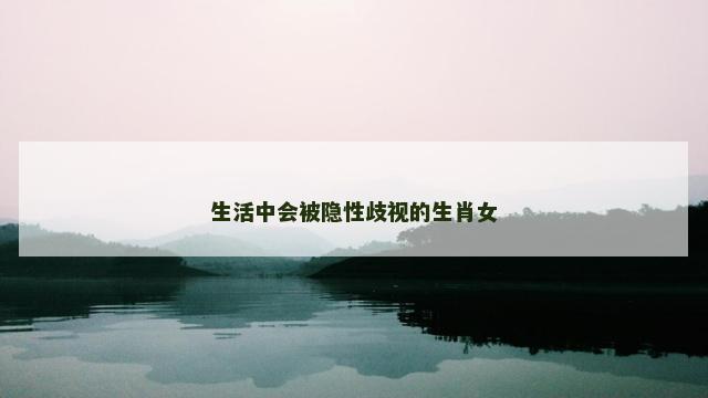 生活中会被隐性歧视的生肖女