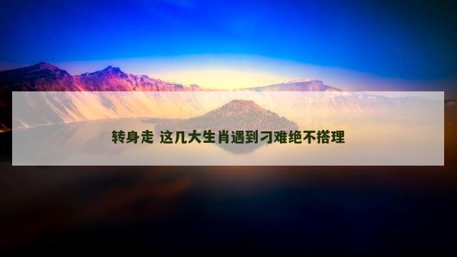 转身走 这几大生肖遇到刁难绝不搭理